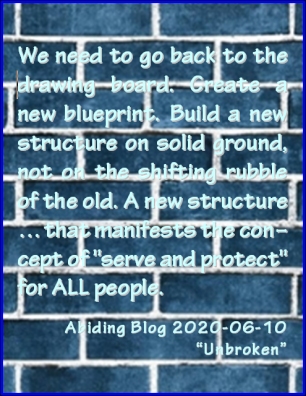 We need to go back to the drawing board. Create a new blueprint. Build a new structure on solid ground, not on the shifting rubble of the old. A new structure...that manifests the concept of "serve and protect" for ALL people. #AntiRacism #HowCanWeFixIt #AbidingBlog2020Unbroken